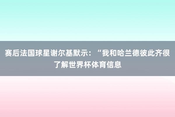 赛后法国球星谢尔基默示：“我和哈兰德彼此齐很了解世界杯体育信息