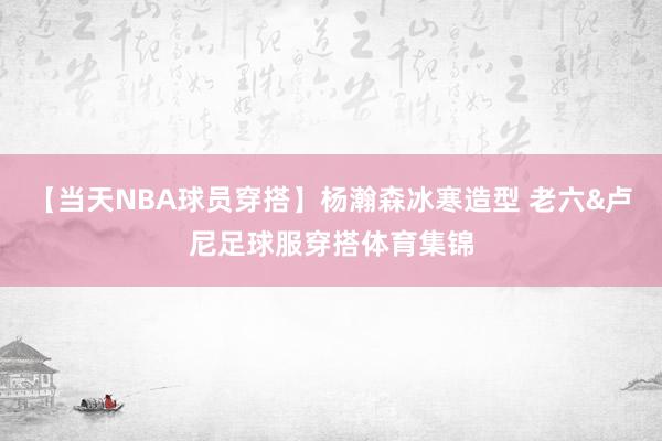 【当天NBA球员穿搭】杨瀚森冰寒造型 老六&卢尼足球服穿搭体育集锦