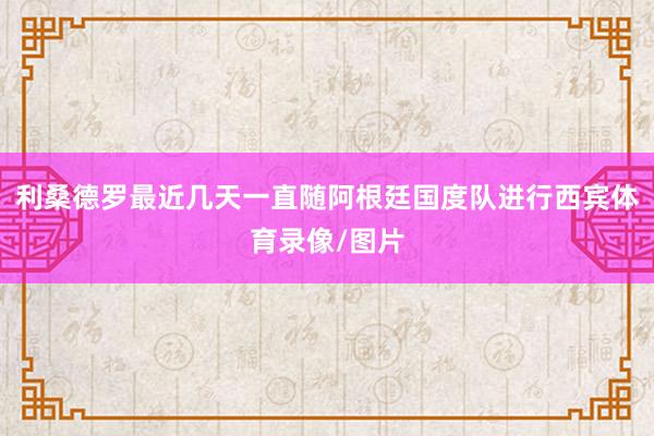 利桑德罗最近几天一直随阿根廷国度队进行西宾体育录像/图片