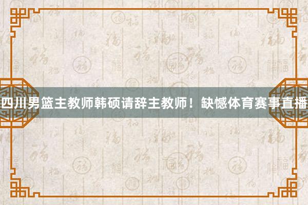 四川男篮主教师韩硕请辞主教师！缺憾体育赛事直播