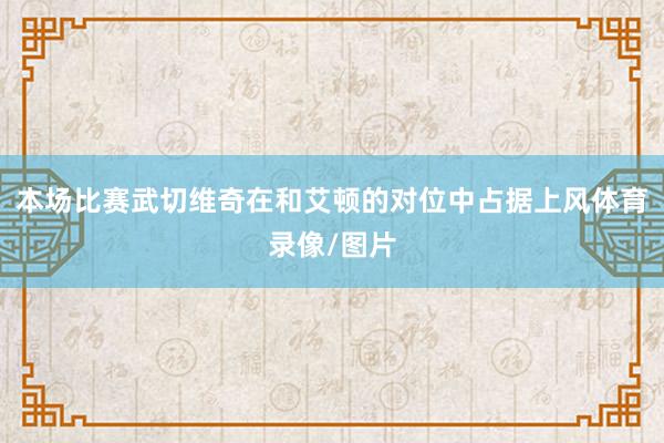 本场比赛武切维奇在和艾顿的对位中占据上风体育录像/图片
