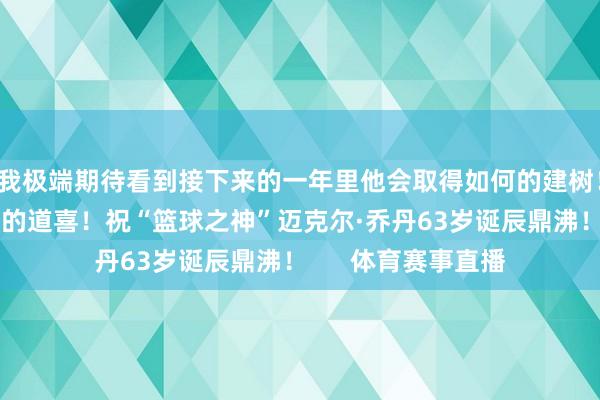 我极端期待看到接下来的一年里他会取得如何的建树！”联系阅读：古道的道喜！祝“篮球之神”迈克尔·乔丹63岁诞辰鼎沸！      体育赛事直播