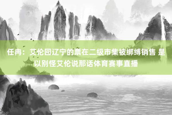 任冉：艾伦回辽宁的票在二级市集被绑缚销售 是以别怪艾伦说那话体育赛事直播