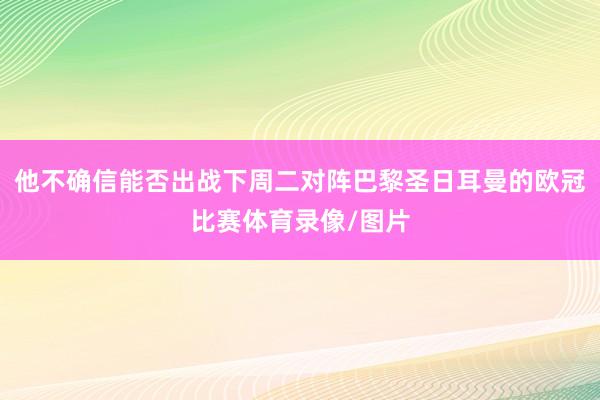 他不确信能否出战下周二对阵巴黎圣日耳曼的欧冠比赛体育录像/图片
