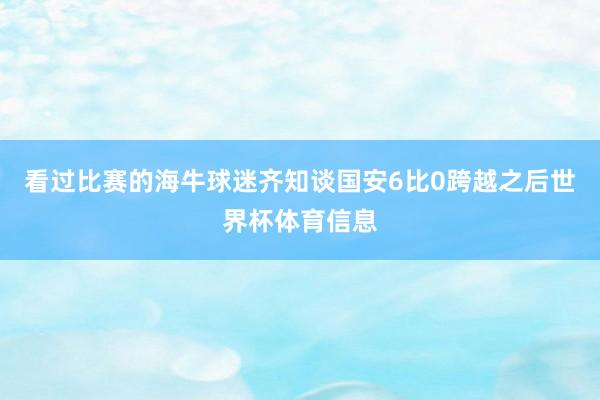 看过比赛的海牛球迷齐知谈国安6比0跨越之后世界杯体育信息