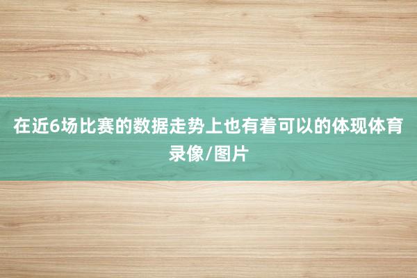 在近6场比赛的数据走势上也有着可以的体现体育录像/图片