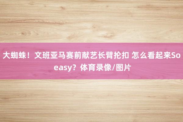 大蜘蛛！文班亚马赛前献艺长臂抡扣 怎么看起来So easy？体育录像/图片
