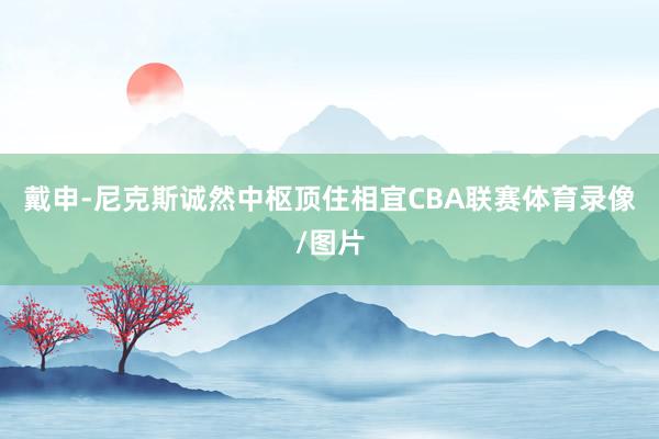 戴申-尼克斯诚然中枢顶住相宜CBA联赛体育录像/图片