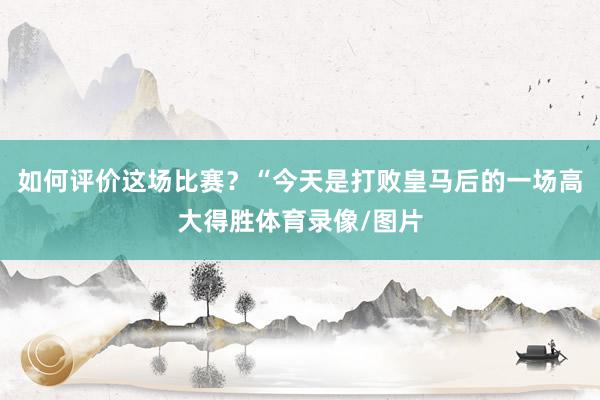 如何评价这场比赛？“今天是打败皇马后的一场高大得胜体育录像/图片