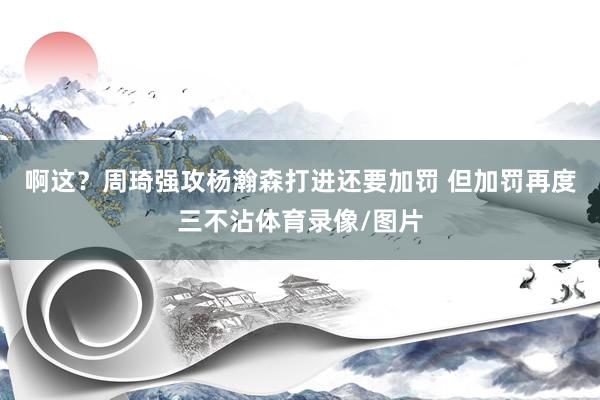 啊这？周琦强攻杨瀚森打进还要加罚 但加罚再度三不沾体育录像/图片
