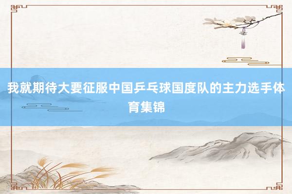 我就期待大要征服中国乒乓球国度队的主力选手体育集锦