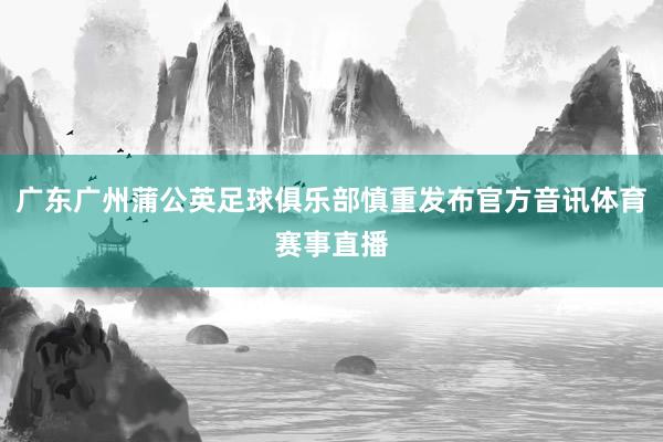 广东广州蒲公英足球俱乐部慎重发布官方音讯体育赛事直播
