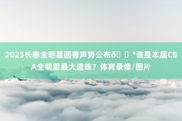 2025长春全明星圆善声势公布🔮谁是本届CBA全明星最大遗珠？体育录像/图片
