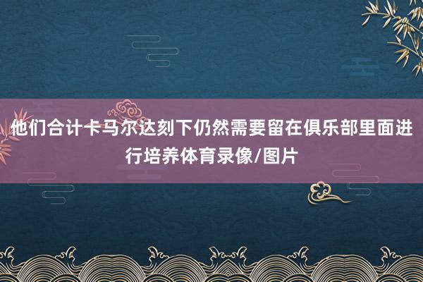 他们合计卡马尔达刻下仍然需要留在俱乐部里面进行培养体育录像/图片