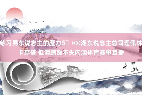 练习男东说念主的魔力🤩湖东说念主总司理佩林卡穿搭 低调蹧跶不失内涵体育赛事直播