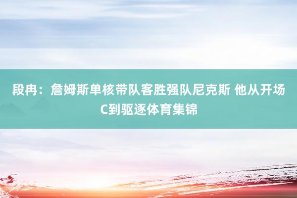 段冉：詹姆斯单核带队客胜强队尼克斯 他从开场C到驱逐体育集锦