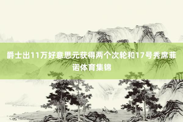 爵士出11万好意思元获得两个次轮和17号秀席菲诺体育集锦