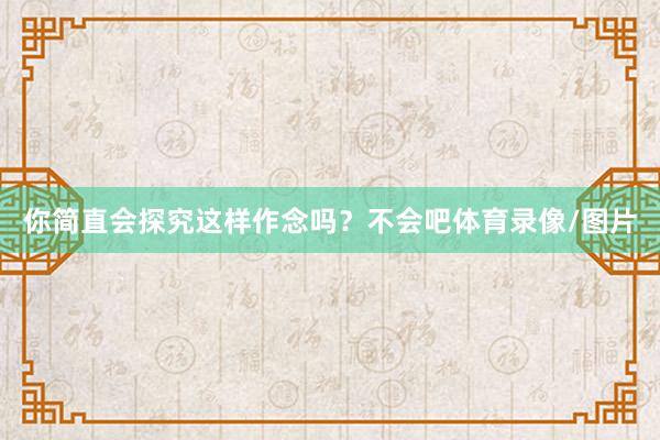 你简直会探究这样作念吗?不会吧体育录像/图片
