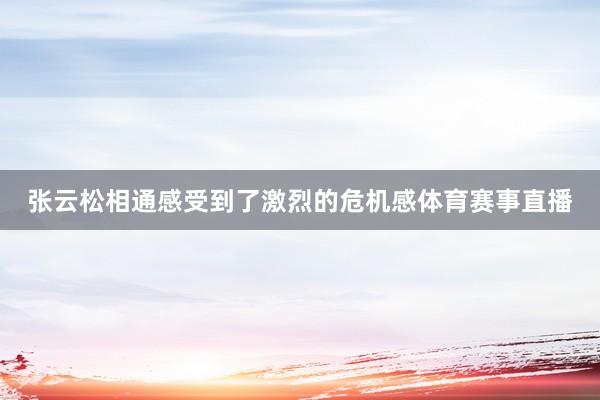 张云松相通感受到了激烈的危机感体育赛事直播