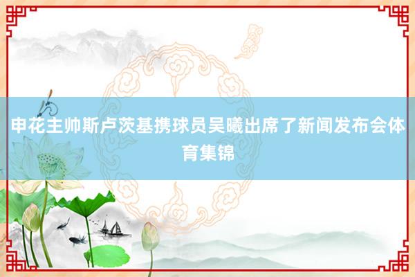 申花主帅斯卢茨基携球员吴曦出席了新闻发布会体育集锦