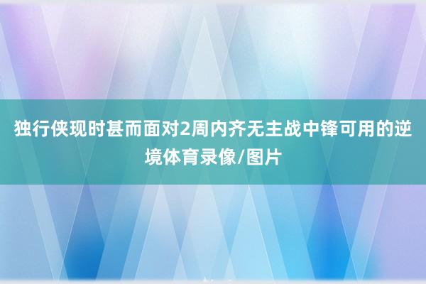 独行侠现时甚而面对2周内齐无主战中锋可用的逆境体育录像/图片