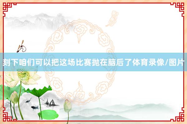 刻下咱们可以把这场比赛抛在脑后了体育录像/图片