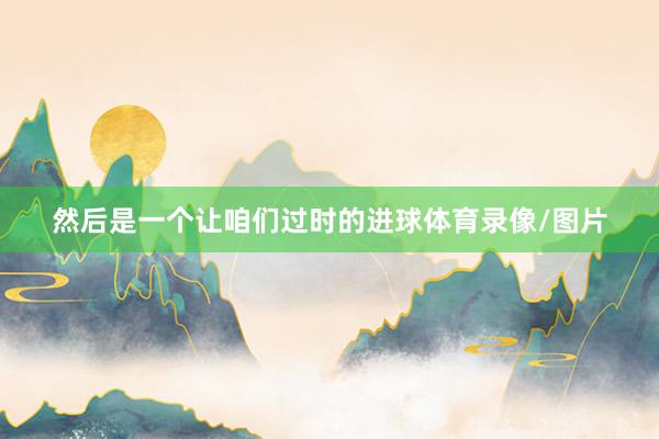 然后是一个让咱们过时的进球体育录像/图片