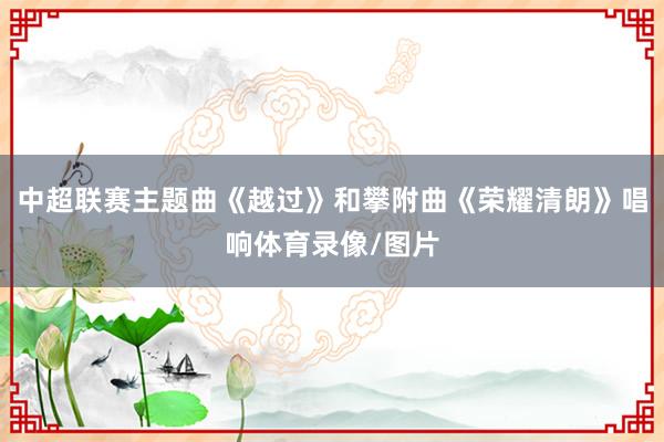 中超联赛主题曲《越过》和攀附曲《荣耀清朗》唱响体育录像/图片