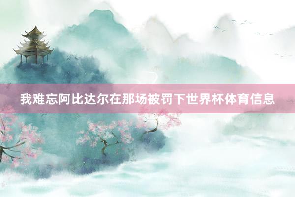 我难忘阿比达尔在那场被罚下世界杯体育信息