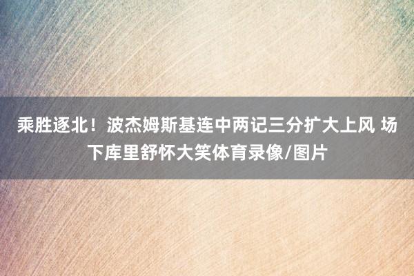 乘胜逐北！波杰姆斯基连中两记三分扩大上风 场下库里舒怀大笑体育录像/图片
