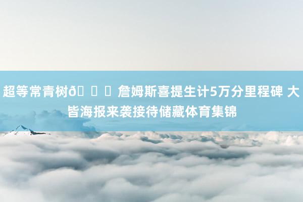 超等常青树😉詹姆斯喜提生计5万分里程碑 大皆海报来袭接待储藏体育集锦