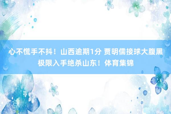 心不慌手不抖！山西逾期1分 贾明儒接球大腹黑极限入手绝杀山东！体育集锦
