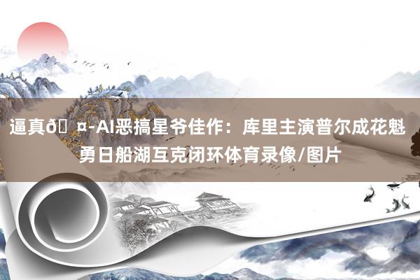 逼真🤭AI恶搞星爷佳作：库里主演普尔成花魁 勇日船湖互克闭环体育录像/图片