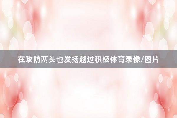 在攻防两头也发扬越过积极体育录像/图片