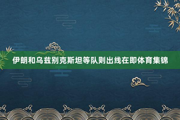 伊朗和乌兹别克斯坦等队则出线在即体育集锦