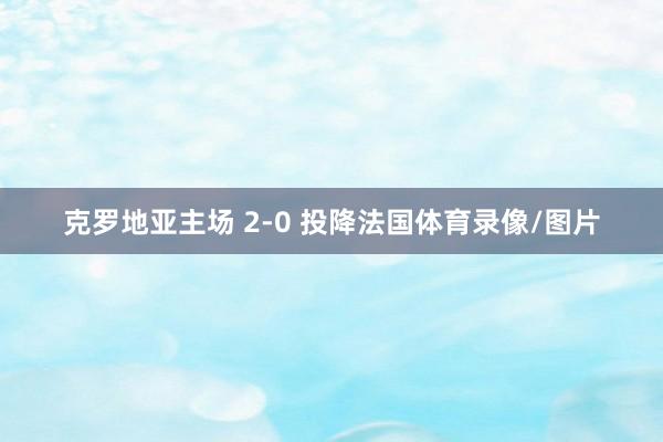 克罗地亚主场 2-0 投降法国体育录像/图片