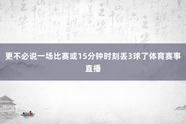 更不必说一场比赛或15分钟时刻丢3球了体育赛事直播