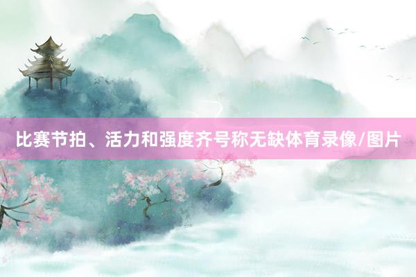 比赛节拍、活力和强度齐号称无缺体育录像/图片
