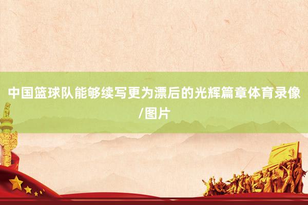 中国篮球队能够续写更为漂后的光辉篇章体育录像/图片