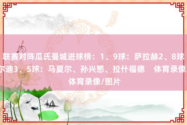 联赛对阵瓜氏曼城进球榜：1、9球：萨拉赫2、8球：瓦尔迪3、5球：马夏尔、孙兴慜、拉什福德    体育录像/图片