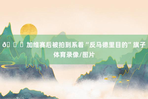 👀加维赛后被拍到系着“反马德里目的”旗子体育录像/图片