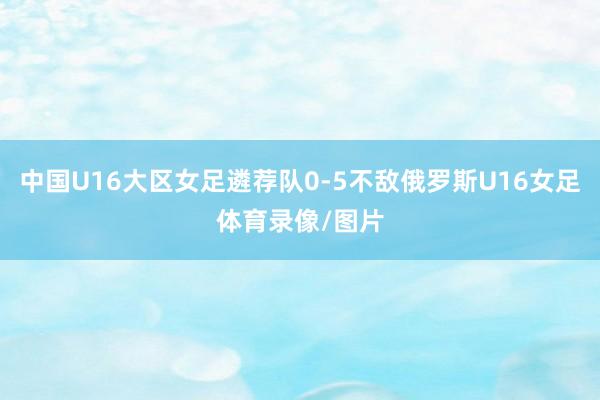 中国U16大区女足遴荐队0-5不敌俄罗斯U16女足体育录像/图片