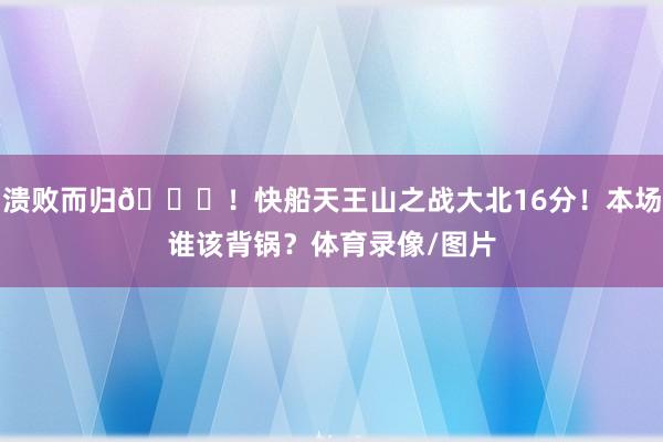 溃败而归😞！快船天王山之战大北16分！本场谁该背锅？体育录像/图片