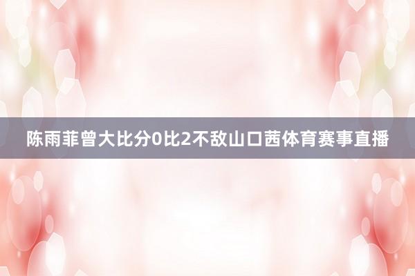 陈雨菲曾大比分0比2不敌山口茜体育赛事直播