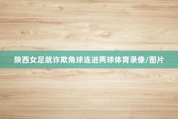 陕西女足就诈欺角球连进两球体育录像/图片
