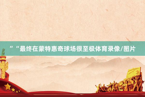 ”“最终在蒙特惠奇球场很至极体育录像/图片