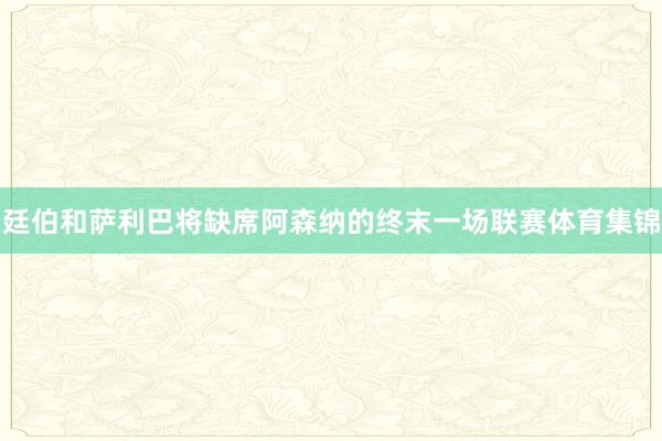 廷伯和萨利巴将缺席阿森纳的终末一场联赛体育集锦