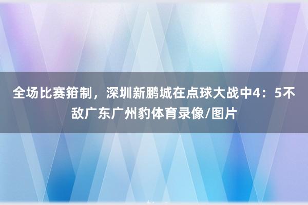 全场比赛箝制，深圳新鹏城在点球大战中4：5不敌广东广州豹体育录像/图片