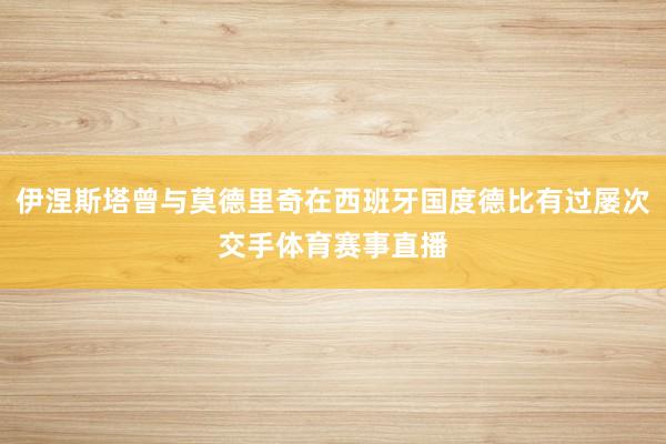 伊涅斯塔曾与莫德里奇在西班牙国度德比有过屡次交手体育赛事直播