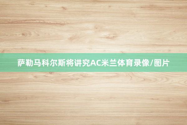 萨勒马科尔斯将讲究AC米兰体育录像/图片